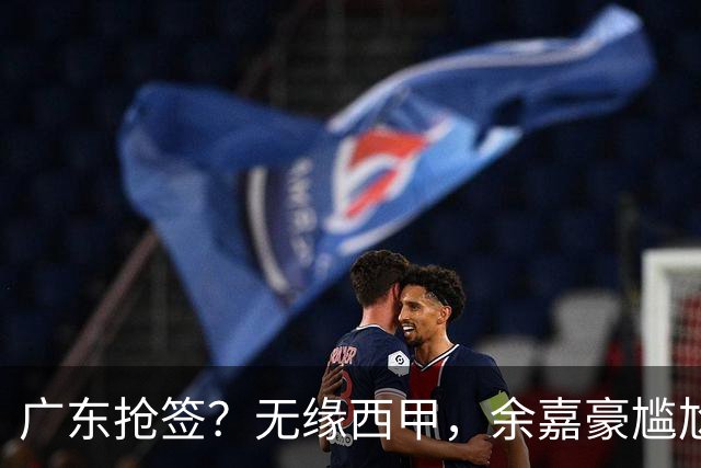 广东抢签？无缘西甲，余嘉豪尴尬，下家3选1，朱芳雨官宣表态